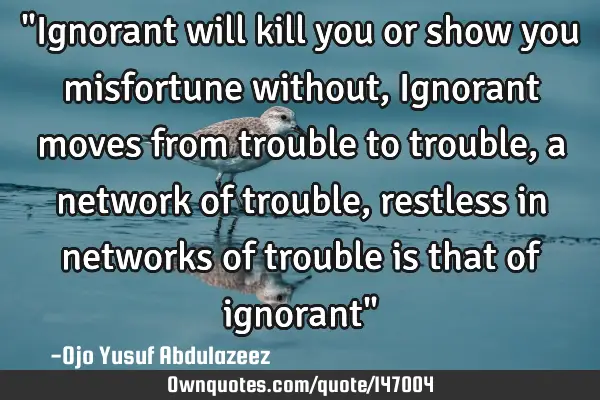 "Ignorant will kill you or show you misfortune without, Ignorant moves from trouble to trouble, a