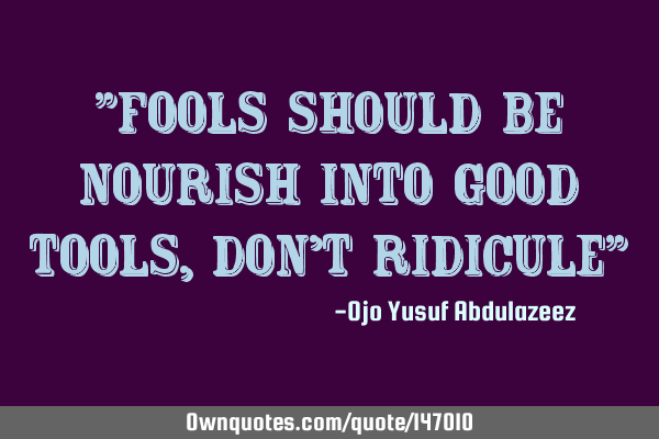 "fools should be nourish into good tools, don