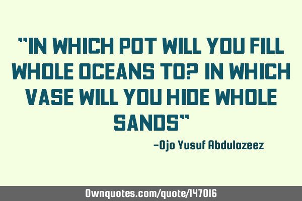 "In which pot will you fill whole oceans to? in which vase will you hide whole sands"