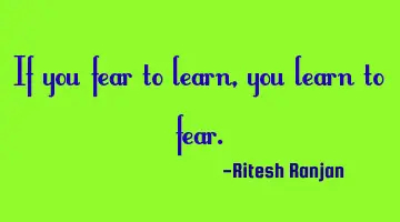 If you fear to learn, you learn to fear.