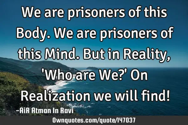 We are prisoners of this Body. We are prisoners of this Mind. But in Reality, 
