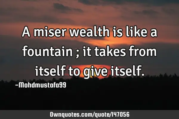 • A miser wealth is like a fountain ; it takes from itself to give