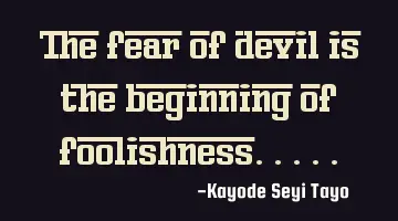 The fear of devil is the beginning of foolishness.....