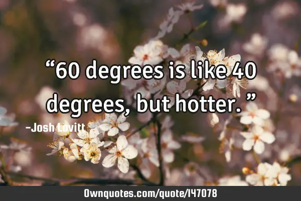 “60 degrees is like 40 degrees, but hotter.”