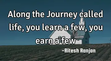 Along the Journey called life, you learn a few, you earn a few