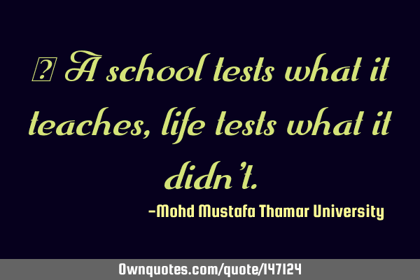 • A school tests what it teaches , life tests what it didn’