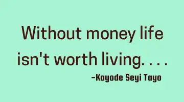 Without money life isn't worth living....