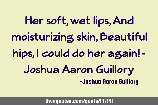 Her soft, wet lips, And moisturizing skin, Beautiful hips, I could do her again! - Joshua Aaron G