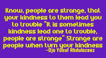 Know, people are strange, that your kindness to them lead you to trouble 
