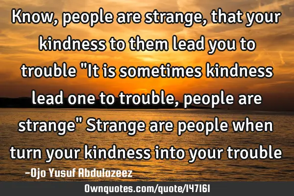Know, people are strange, that your kindness to them lead you to trouble "It is sometimes kindness