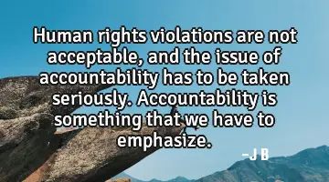 Human rights violations are not acceptable, and the issue of accountability has to be taken
