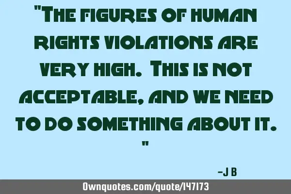 The figures of human rights violations are very high. This is not acceptable, and we need to do