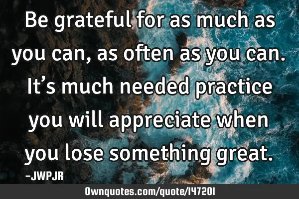 Be grateful for as much as you can, as often as you can. It’s much needed practice you will