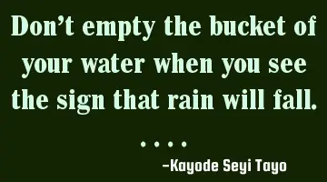 Don't empty the bucket of your water when you see the sign that rain will fall.....