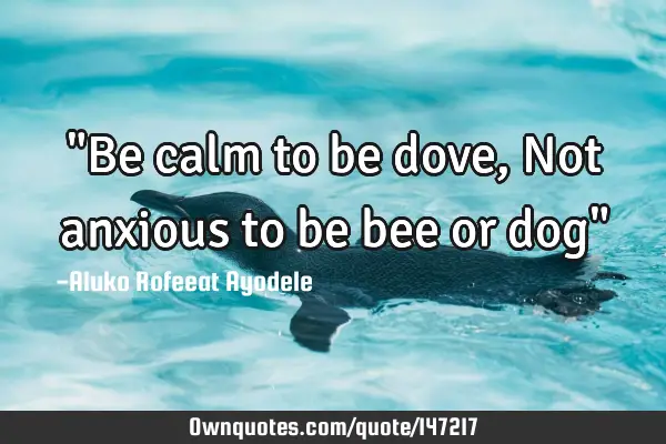"Be calm to be dove, Not anxious to be bee or dog"
