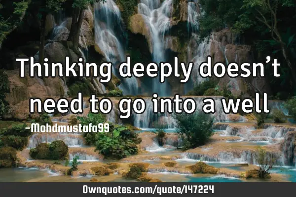 • Thinking deeply doesn’t need to go into a