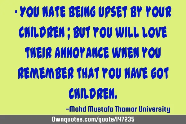 • You hate being upset by your children ; but you will love their annoyance when you remember