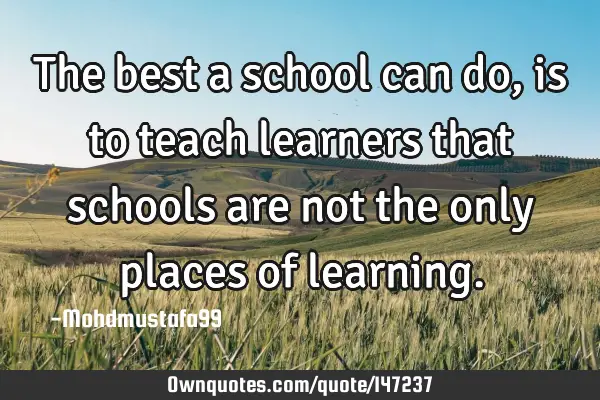 • The best a school can do, is to teach learners that schools are not the only places of