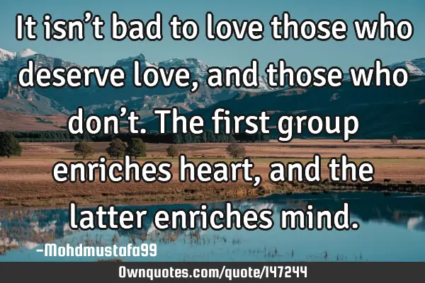 • It isn’t bad to love those who deserve love , and those who don’t. The first group enriches