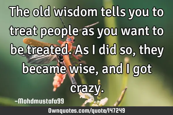 • The old wisdom tells you to treat people as you want to be treated. As I did so, they became