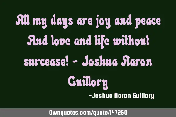 All my days are joy and peace And love and life without surcease! - Joshua Aaron G