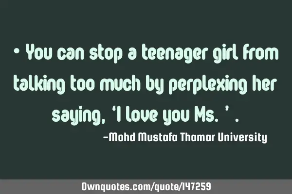 • You can stop a teenager girl from talking too much by perplexing her saying, ‘I love you Ms.