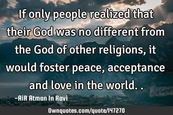 If only people realized that their God was no different from the God of other religions, it would