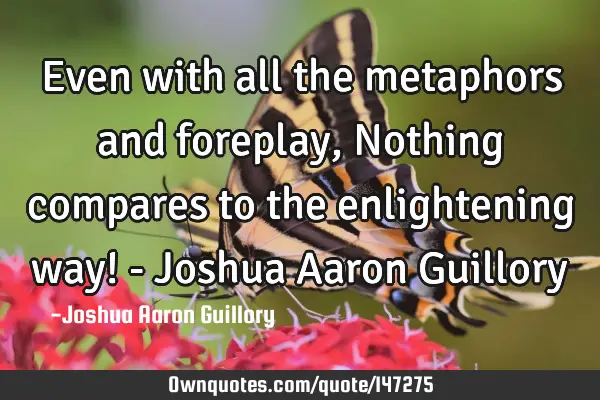 Even with all the metaphors and foreplay, Nothing compares to the enlightening way! - Joshua Aaron G