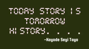 Today story is tomorrow history....