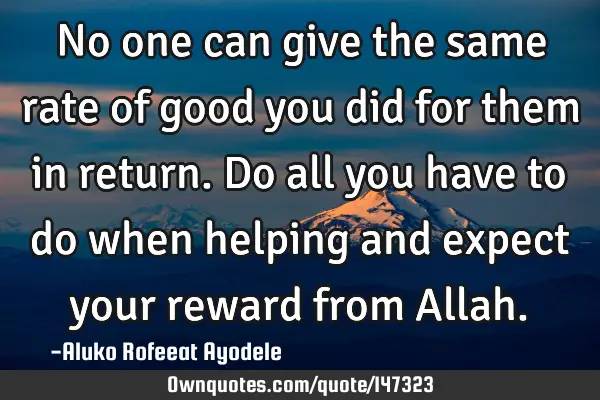 No one can give the same rate of good you did for them in return. Do all you have to do when