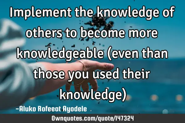 Implement the knowledge of others to become more knowledgeable (even than those you used their