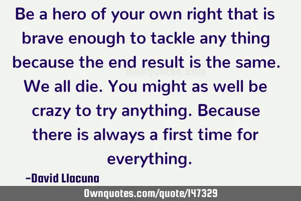 Be a hero of your own right that is brave enough to tackle any thing because the end result is the