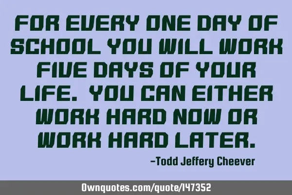 For every one day of school you will work five days of your life. You can either work hard now or
