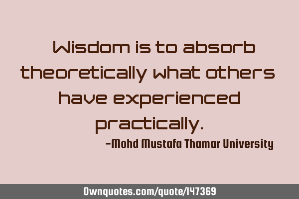 • Wisdom is to absorb theoretically what others have experienced