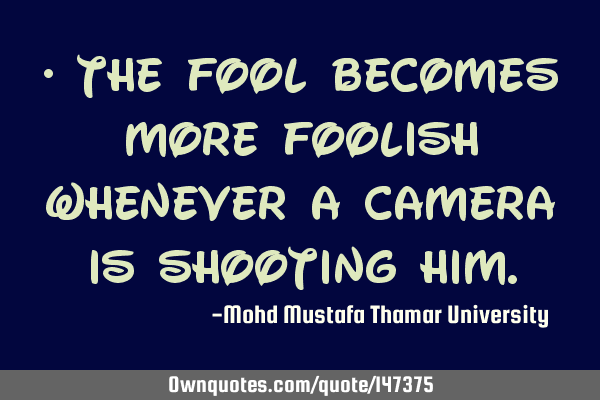 • The fool becomes more foolish whenever a camera is shooting