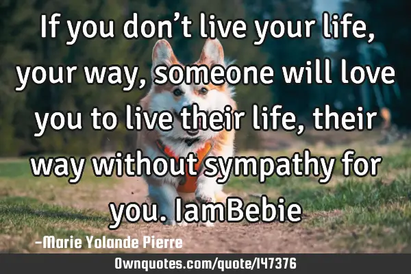 If you don’t live your life, your way, someone will love you to live their life, their way