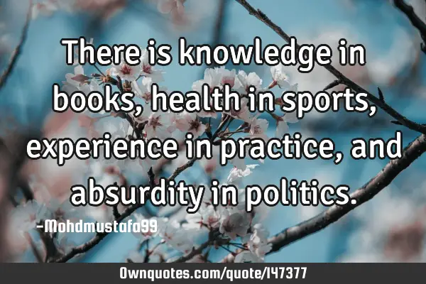• There is knowledge in books, health in sports, experience in practice, and absurdity in