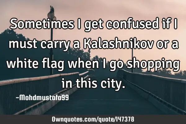 • Sometimes I get confused if I must carry a Kalashnikov or a white flag when I go shopping in