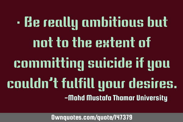 • Be really ambitious but not to the extent of committing suicide if you couldn’t fulfill your