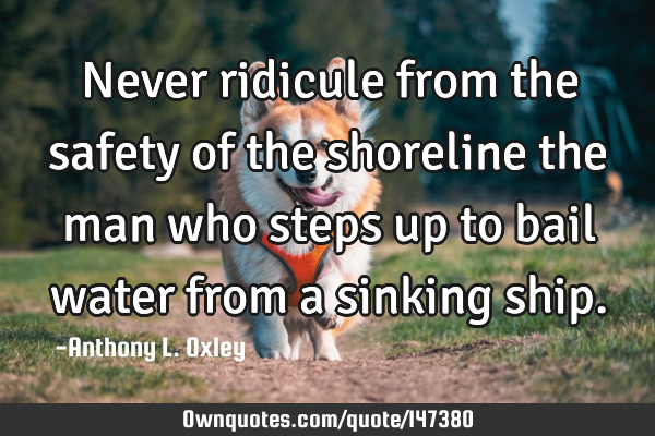 Never ridicule from the safety of the shoreline the man who steps up to bail water from a sinking