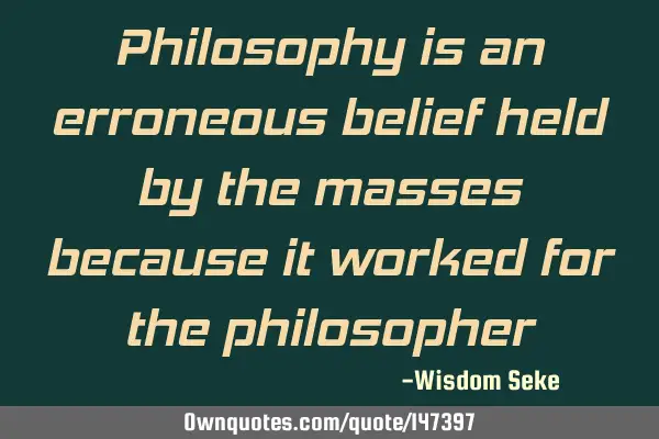 Philosophy is an erroneous belief held by the masses because it worked for the