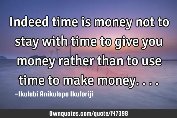 Indeed time is money not to stay with time to give you money rather than to use time to make