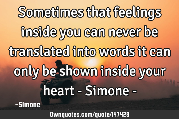 Sometimes that feelings inside you can never be translated into words it can only be shown inside