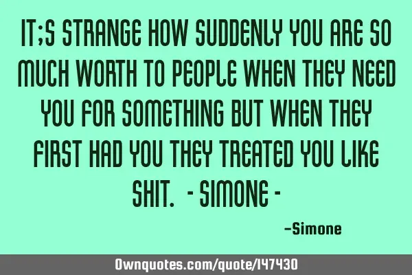 It;s strange how suddenly you are so much worth to people when they need you for something but when