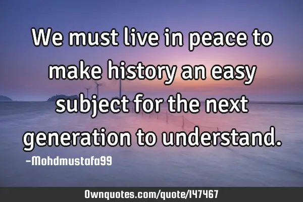 • We must live in peace to make history an easy subject for the next generation to