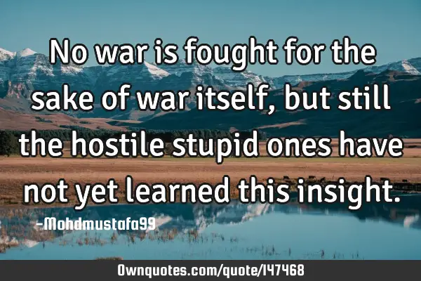 • No war is fought for the sake of war itself , but still the hostile stupid ones have not yet