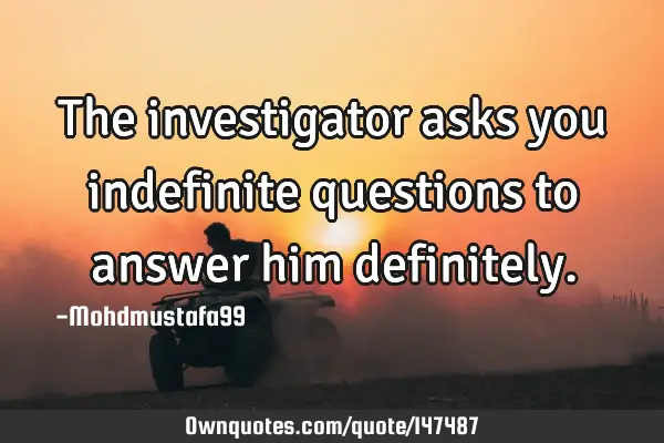 • The investigator asks you indefinite questions to answer him