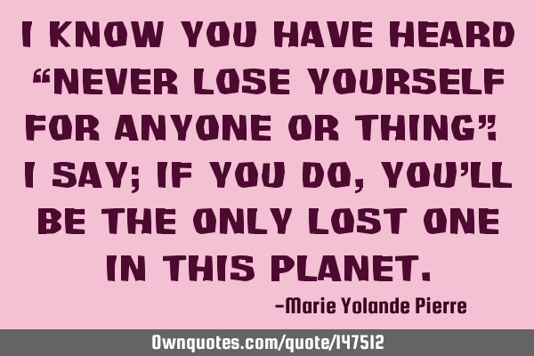 I know you have heard “Never lose yourself for anyone or thing”. I say; If you do, you’ll be