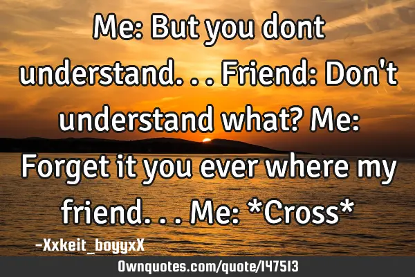 Me: But you dont understand... Friend: Don