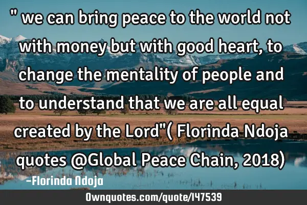 " we can bring peace to the world not with money but with good heart, to change the mentality of
